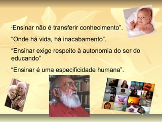 “ Ensinar não é transferir conhecimento”. “ Onde há vida, há inacabamento”. “ Ensinar exige respeito à autonomia do ser do educando” “ Ensinar é uma especificidade humana”. 