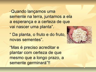 “  Quando lançamos uma semente na terra, juntamos a ela a esperança e a certeza de que vai nascer uma planta”. “  Da planta, o fruto e do fruto, novas sementes”. “ Mas é preciso acreditar e plantar com certeza de que mesmo que a longo prazo, a semente germinará”!! 