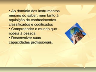 Ao domínio dos instrumentos mesmo do saber, nem tanto à aquisição de conhecimentos classificados e codificados Compreender o mundo que rodeia à pessoa. Desenvolver suas capacidades profissionais.  