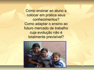 Como ensinar ao aluno a colocar em prática seus conhecimentos? Como adaptar o ensino ao futuro mercado de trabalho cuja evolução não é totalmente previsível? 