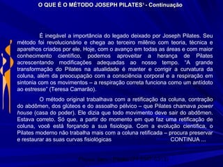 Physio Serv - Pituba (71 3347-5313)
É inegável a importância do legado deixado por Joseph Pilates. Seu
método foi revolucionário e chega ao terceiro milênio com teoria, técnica e
aparelhos criados por ele. Hoje, com o avanço em todas as áreas e com maior
conhecimento científico, podemos aproveitar a herança de Pilates
acrescentando modificações adequadas ao nosso tempo. “A grande
transformação do Pilates na atualidade é manter e corrigir a curvatura da
coluna, além da preocupação com a consciência corporal e a respiração em
sintonia com os movimentos – a respiração correta funciona como um antídoto
ao estresse” (Teresa Camarão).
O método original trabalhava com a retificação da coluna, contração
do abdômen, dos glúteos e do assoalho pélvico – que Pilates chamava power
house (casa do poder). Ele dizia que todo movimento deve sair do abdômen.
Estava correto. Só que, a partir do momento em que faz uma retificação de
coluna, você está forçando a sua fisiologia. Com a evolução científica, o
Pilates moderno não trabalha mais com a coluna retificada – procura preservar
e restaurar as suas curvas fisiológicas CONTINUA ...
O QUE É O MÉTODO JOSEPH PILATESO QUE É O MÉTODO JOSEPH PILATES11
- Continuação- Continuação
 