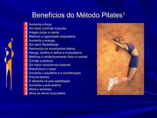 Physio Serv - Pituba (71 3347-5313)
Benefícios do Método PilatesBenefícios do Método Pilates11
Aumenta a forçaAumenta a força
Dá maior controle muscularDá maior controle muscular
Integra corpo e menteIntegra corpo e mente
Melhora a capacidade respiratóriaMelhora a capacidade respiratória
Aumenta a energiaAumenta a energia
Dá maior flexibilidadeDá maior flexibilidade
Harmoniza os movimentos diáriosHarmoniza os movimentos diários
Alonga, tonifica e define a musculaturaAlonga, tonifica e define a musculatura
Melhora o condicionamento físico e mentalMelhora o condicionamento físico e mental
Corrige a posturaCorrige a postura
Dá maior consciencia corporalDá maior consciencia corporal
Reestrutura o corpoReestrutura o corpo
Aumenta o equilíbrio e a coordenaçãoAumenta o equilíbrio e a coordenação
Previne lesõesPrevine lesões
É eficiente na pós-reabilitaçãoÉ eficiente na pós-reabilitação
Aumenta a auto-estimaAumenta a auto-estima
Alivia o estresseAlivia o estresse
Alivia as dores muscularesAlivia as dores musculares
 