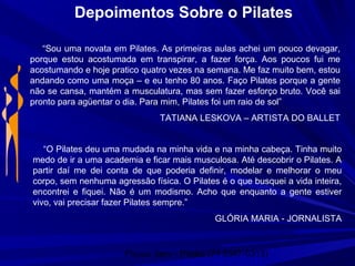 Physio Serv - Pituba (71 3347-5313)
Depoimentos Sobre o Pilates
“Sou uma novata em Pilates. As primeiras aulas achei um pouco devagar,
porque estou acostumada em transpirar, a fazer força. Aos poucos fui me
acostumando e hoje pratico quatro vezes na semana. Me faz muito bem, estou
andando como uma moça – e eu tenho 80 anos. Faço Pilates porque a gente
não se cansa, mantém a musculatura, mas sem fazer esforço bruto. Você sai
pronto para agüentar o dia. Para mim, Pilates foi um raio de sol”
TATIANA LESKOVA – ARTISTA DO BALLET
“O Pilates deu uma mudada na minha vida e na minha cabeça. Tinha muito
medo de ir a uma academia e ficar mais musculosa. Até descobrir o Pilates. A
partir daí me dei conta de que poderia definir, modelar e melhorar o meu
corpo, sem nenhuma agressão física. O Pilates é o que busquei a vida inteira,
encontrei e fiquei. Não é um modismo. Acho que enquanto a gente estiver
vivo, vai precisar fazer Pilates sempre.”
GLÓRIA MARIA - JORNALISTA
 