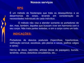 Physio Serv - Pituba (71 3347-5313)
Nossos serviços
RPG
É um método de fisioterapia que trata os desequilíbrios e as
desarmonias do corpo, levando em consideração as
necessidades individuais de cada indivíduo.
O método não visa a atender somente os portadores de
dor, mas, também, àqueles que buscam viver em harmonia com o
seu corpo. Não trata partes isoladas, e sim o corpo como um todo.
INDICAÇÕES:
Portadores de desvios posturais (hipercifose, hiperlordose,
retificação cervical, escoliose, pés planos e cavos, joelhos valgos
e varos)
Hérnia de disco, labirintite, artrose (bicos de papagaio), bursite,
tendinite, stress, distúrbios circulatórios, etc...
 