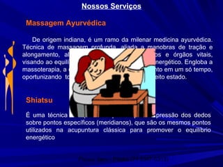 Physio Serv - Pituba (71 3347-5313)
Nossos Serviços
Massagem Ayurvédica
De origem indiana, é um ramo da milenar medicina ayurvédica.
Técnica de massagem profunda, aliada a manobras de tração e
alongamento, além da estimulação de pontos e órgãos vitais,
visando ao equilíbrio físico, mental, psíquico e energético. Engloba a
massoterapia, a drenagem linfática e alongamento em um só tempo,
oportunizando todo o corpo a funcionar em perfeito estado.
Shiatsu
É uma técnica em que o terapeuta aplica a pressão dos dedos
sobre pontos específicos (meridianos), que são os mesmos pontos
utilizados na acupuntura clássica para promover o equilíbrio
energético
 