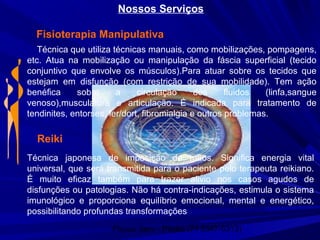 Physio Serv - Pituba (71 3347-5313)
Nossos Serviços
Fisioterapia Manipulativa
Técnica que utiliza técnicas manuais, como mobilizações, pompagens,
etc. Atua na mobilização ou manipulação da fáscia superficial (tecido
conjuntivo que envolve os músculos).Para atuar sobre os tecidos que
estejam em disfunção (com restrição de sua mobilidade). Tem ação
benéfica sobre a circulação dos fluidos (linfa,sangue
venoso),musculatura e articulação. É indicada para tratamento de
tendinites, entorses, ler/dort, fibromialgia e outros problemas.
Reiki
Técnica japonesa de imposição de mãos. Significa energia vital
universal, que será transmitida para o paciente pelo terapeuta reikiano.
É muito eficaz também para trazer alivio nos casos agudos de
disfunções ou patologias. Não há contra-indicações, estimula o sistema
imunológico e proporciona equilíbrio emocional, mental e energético,
possibilitando profundas transformações
 