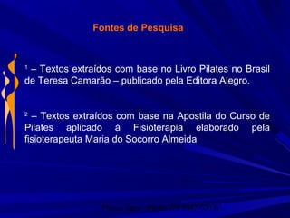Physio Serv - Pituba (71 3347-5313)
Fontes de Pesquisa
1
– Textos extraídos com base no Livro Pilates no Brasil
de Teresa Camarão – publicado pela Editora Alegro.
2
– Textos extraídos com base na Apostila do Curso de
Pilates aplicado à Fisioterapia elaborado pela
fisioterapeuta Maria do Socorro Almeida
 