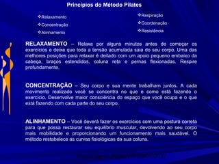 Physio Serv - Pituba (71 3347-5313)
Princípios do Método Pilates
Relaxamento
Concentração
Alinhamento
Respiração
Coordenação
Resistência
RELAXAMENTO – Relaxe por alguns minutos antes de começar os
exercícios e deixe que toda a tensão acumulada saia do seu corpo. Uma das
melhores posições para relaxar é deitado com um apoio pequeno embaixo da
cabeça, braços estendidos, coluna reta e pernas flexionadas. Respire
profundamente.
CONCENTRAÇÃO – Seu corpo e sua mente trabalham juntos. A cada
movimento realizado você se concentra no que e como está fazendo o
exercício. Desenvolve maior consciência do espaço que você ocupa e o que
está fazendo com cada parte do seu corpo.
ALINHAMENTO – Você deverá fazer os exercícios com uma postura correta
para que possa restaurar seu equilíbrio muscular, devolvendo ao seu corpo
mais mobilidade e proporcionando um funcionamento mais saudável. O
método restabelece as curvas fisiológicas da sua coluna.
 