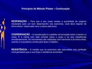 Physio Serv - Pituba (71 3347-5313)
Princípios do Método Pilates – Continuação
RESPIRAÇÃO – Para que o seu corpo receba a quantidade de oxigenio
necessária para um bom desempenho nos exercícios, você deve respirar de
forma eficaz. Inspire pelo nariz e expire pela boca.
COORDENAÇÃO – A coordenação é a perfeita comunicação entre a mente e o
corpo. É a mente com total controle sobre o corpo e os dois trabalhando
simultaneamente. Os movimentos são realizados com harmonia e de forma lenta,
usando a musculatura correta para fazer o trabalho.
RESISTÊNCIA – À medida que os exercícios são executados com perfeição
você perceberá que a sua força e resistência aumentam.
 