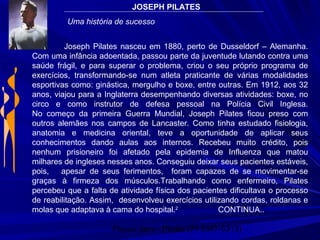 Physio Serv - Pituba (71 3347-5313)
Joseph Pilates nasceu em 1880, perto de Dusseldorf – Alemanha.
Com uma infância adoentada, passou parte da juventude lutando contra uma
saúde frágil, e para superar o problema, criou o seu próprio programa de
exercícios, transformando-se num atleta praticante de várias modalidades
esportivas como: ginástica, mergulho e boxe, entre outras. Em 1912, aos 32
anos, viajou para a Inglaterra desempenhando diversas atividades: boxe, no
circo e como instrutor de defesa pessoal na Polícia Civil Inglesa.
No começo da primeira Guerra Mundial, Joseph Pilates ficou preso com
outros alemães nos campos de Lancaster. Como tinha estudado fisiologia,
anatomia e medicina oriental, teve a oportunidade de aplicar seus
conhecimentos dando aulas aos internos. Recebeu muito crédito, pois
nenhum prisioneiro foi afetado pela epidemia de Influenza que matou
milhares de ingleses nesses anos. Conseguiu deixar seus pacientes estáveis,
pois, apesar de seus ferimentos, foram capazes de se movimentar-se
graças à firmeza dos músculos.Trabalhando como enfermeiro, Pilates
percebeu que a falta de atividade física dos pacientes dificultava o processo
de reabilitação. Assim, desenvolveu exercícios utilizando cordas, roldanas e
molas que adaptava à cama do hospital.2
CONTINUA..
JOSEPH PILATES
Uma história de sucesso
 