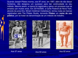 Physio Serv - Pituba (71 3347-5313)
Aos 60 anos Aos 82 anosAos 57 anos
Quando Joseph Pilates morreu, aos 87 anos, em 1967, além de não deixar
herdeiros, não designou um sucessor para dar continuidade ao seu
método. Mesmo assim, a marca foi registrada e gerou um processo que se
arrastou por muitos anos. Em 20/10/2000, a Corte Federal de Nova York,
através da juíza Dra. Miriam Goldman Cedarbaum, tornou nulas as marcas
registradas pelo The Pilates Studio, tornando Pilates um nome de uso
público, por se tratar da denominação de um método de trabalho.
 