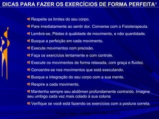 Physio Serv - Pituba (71 3347-5313)
DICAS PARA FAZER OS EXERCÍCIOS DE FORMA PERFEITA1
Respeite os limites do seu corpo.
Pare imediatamente ao sentir dor. Converse com o Fisioterapeuta.
Lembre-se, Pilates é qualidade de movimento, e não quantidade.
Busque a perfeição em cada movimento.
Execute movimentos com precisão.
Faça os exercícios lentamente e com controle.
Execute os movimentos de forma relaxada, com graça e fluidez.
Concentre-se nos movimentos que está executando.
Busque a integração do seu corpo com a sua mente.
Respire a cada movimento.
Mantenha sempre seu abdômen profundamente contraído. Imagine
seu umbigo cada vez mais colado à sua coluna
Verifique se você está fazendo os exercícios com a postura correta.
 