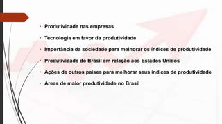 • Produtividade nas empresas
• Tecnologia em favor da produtividade
• Importância da sociedade para melhorar os índices de produtividade
• Produtividade do Brasil em relação aos Estados Unidos
• Ações de outros países para melhorar seus índices de produtividade
• Áreas de maior produtividade no Brasil
 