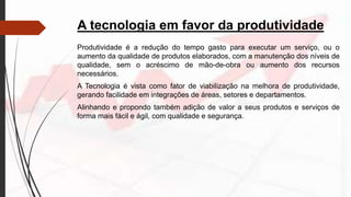 A tecnologia em favor da produtividade
Produtividade é a redução do tempo gasto para executar um serviço, ou o
aumento da qualidade de produtos elaborados, com a manutenção dos níveis de
qualidade, sem o acréscimo de mão-de-obra ou aumento dos recursos
necessários.
A Tecnologia é vista como fator de viabilização na melhora de produtividade,
gerando facilidade em integrações de áreas, setores e departamentos.
Alinhando e propondo também adição de valor a seus produtos e serviços de
forma mais fácil e ágil, com qualidade e segurança.
 