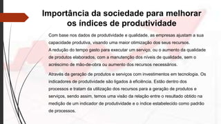 Importância da sociedade para melhorar
os índices de produtividade
Com base nos dados de produtividade e qualidade, as empresas ajustam a sua
capacidade produtiva, visando uma maior otimização dos seus recursos.
A redução do tempo gasto para executar um serviço, ou o aumento da qualidade
de produtos elaborados, com a manutenção dos níveis de qualidade, sem o
acréscimo de mão-de-obra ou aumento dos recursos necessários.
Através da geração de produtos e serviços com investimentos em tecnologia. Os
indicadores de produtividade são ligados à eficiência. Estão dentro dos
processos e tratam da utilização dos recursos para a geração de produtos e
serviços, sendo assim, temos uma visão da relação entre o resultado obtido na
medição de um indicador de produtividade e o índice estabelecido como padrão
de processos.
 