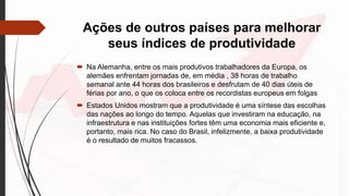 Ações de outros países para melhorar
seus índices de produtividade
 Na Alemanha, entre os mais produtivos trabalhadores da Europa, os
alemães enfrentam jornadas de, em média , 38 horas de trabalho
semanal ante 44 horas dos brasileiros e desfrutam de 40 dias úteis de
férias por ano, o que os coloca entre os recordistas europeus em folgas
 Estados Unidos mostram que a produtividade é uma síntese das escolhas
das nações ao longo do tempo. Aquelas que investiram na educação, na
infraestrutura e nas instituições fortes têm uma economia mais eficiente e,
portanto, mais rica. No caso do Brasil, infelizmente, a baixa produtividade
é o resultado de muitos fracassos.
 