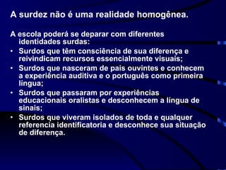 A surdez não é uma realidade homogênea.   A escola poderá se deparar com diferentes identidades surdas: Surdos que têm consciência de sua diferença e reivindicam recursos essencialmente visuais; Surdos que nasceram de pais ouvintes e conhecem a experiência auditiva e o português como primeira língua; Surdos que passaram por experiências educacionais oralistas e desconhecem a língua de sinais; Surdos que viveram isolados de toda e qualquer referencia identificatoria e desconhece sua situação de diferença. 
