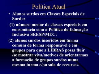 Política Atual  Alunos surdos em Classes Especiais de Surdez (1) número menor de classes especiais em consonância com a Política de Educação Inclusiva SEESP/MEC;  (2) alunos surdos inseridos em turma comum de forma responsável e em grupos para que a LIBRAS possa fluir /se mostrar viva/motivos de orientarmos a formação de grupos surdos numa mesma turma e/ou sala de recursos. 