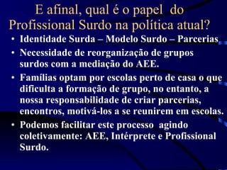 E afinal, qual é o papel  do Profissional Surdo na política atual? Identidade Surda – Modelo Surdo – Parcerias Necessidade de reorganização de grupos surdos com a mediação do AEE. Famílias optam por escolas perto de casa o que dificulta a formação de grupo, no entanto, a nossa responsabilidade de criar parcerias, encontros, motivá-los a se reunirem em escolas.  Podemos facilitar este processo  agindo coletivamente: AEE, Intérprete e Profissional Surdo. 