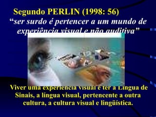Segundo PERLIN (1998: 56)  “ ser surdo é pertencer a um mundo de experiência visual e não auditiva”  Viver uma experiência visual é ter a Língua de Sinais, a língua visual, pertencente a outra cultura, a cultura visual e lingüística. 