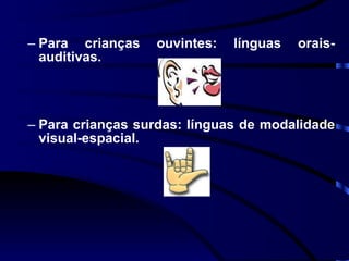 Para crianças ouvintes: línguas orais-auditivas. Para crianças surdas: línguas de modalidade visual-espacial. 