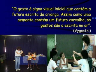 “ O gesto é signo visual inicial que contém a futura escrita da criança. Assim como uma semente contém um futuro carvalho, os gestos são a escrita no ar”. (Vygostki) 