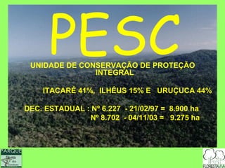 PESC
                            UNIDADE DE CONSERVAÇÃO DE PROTEÇÃO
                                          INTEGRAL

                               ITACARÉ 41%, ILHÉUS 15% E URUÇUCA 44%

                           DEC. ESTADUAL : Nº 6.227 - 21/02/97 = 8.900 ha
                                          Nº 8.702 - 04/11/03 = 9.275 ha




  Serra
              do
      Conduru
Pa r q u e Est a d u a l
 