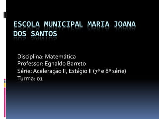 ESCOLA MUNICIPAL MARIA JOANA
DOS SANTOS

Disciplina: Matemática
Professor: Egnaldo Barreto
Série: Aceleração II, Estágio II (7ª e 8ª série)
Turma: 01
 