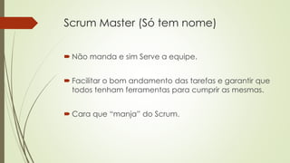 Scrum Master (Só tem nome)
 Não manda e sim Serve a equipe.
 Facilitar o bom andamento das tarefas e garantir que
todos tenham ferramentas para cumprir as mesmas.
 Cara que “manja” do Scrum.
 