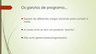 Os garotos de programa...
 Equipe de diferentes cargos atuando para cumprir a
meta.
 A cada ciclo se tem um produto “pronto”.
 São auto gerenciados/organizados.
 