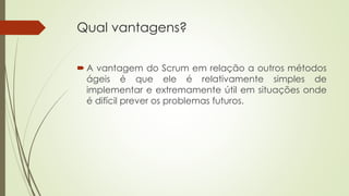 Qual vantagens?
 A vantagem do Scrum em relação a outros métodos
ágeis é que ele é relativamente simples de
implementar e extremamente útil em situações onde
é difícil prever os problemas futuros.
 