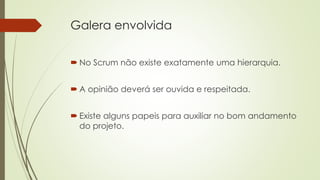 Galera envolvida
 No Scrum não existe exatamente uma hierarquia.
 A opinião deverá ser ouvida e respeitada.
 Existe alguns papeis para auxiliar no bom andamento
do projeto.
 