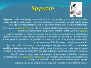 Spyware consiste num programa automático de computador, que recolhe informações
 sobre o usuário, sobre os seus costumes na Internet e transmite essa informação a uma
      entidade externa na Internet, sem o seu conhecimento nem o seu consentimento.
Diferem dos cavalos de Tróia por não terem como objetivo que o sistema do usuário seja
                 dominado, seja manipulado, por uma entidade externa, por um cracker.
 Os spywares podem ser desenvolvidos por firmas comerciais, que desejam monitorar o
 hábito dos usuários para avaliar seus costumes e vender este dados pela internet. Desta
forma, estas firmas costumam produzir inúmeras variantes de seus programas-espiões,
                                 aperfeiçoando-o, dificultando em muito a sua remoção.
     Por outro lado, muitos vírus transportam spywares, que visam roubar certos dados
confidenciais dos usuários. Roubam dados bancários, montam e enviam registros das
 atividades do usuário, roubam determinados arquivos ou outros documentos pessoais.
         Com frequência, os spywares costumavam vir legalmente embutidos em algum
 programa que fosse shareware ou freeware. Sua remoção era por vezes, feita quando da
                            compra do software ou de uma versão mais completa e paga.
           Traduzindo ao pé da letra, Spyware significa "aplicativo ou programa espião"
 