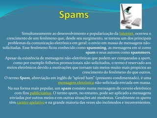 Simultaneamente ao desenvolvimento e popularização da Internet, ocorreu o
  crescimento de um fenômeno que, desde seu surgimento, se tornou um dos principais
   problemas da comunicação eletrônica em geral: o envio em massa de mensagens não-
solicitadas. Esse fenômeno ficou conhecido como spamming, as mensagens em si como
                                                  spam e seus autores como spammers.
 Apesar da existência de mensagens não-eletrônicas que podem ser comparadas a spam,
       como por exemplo folhetos promocionais não-solicitados, o termo é reservado aos
  meios eletrônicos devido a motivações que tornam tais meios muito mais propícios ao
                                                crescimento do fenômeno do que outros.
 O termo Spam, abreviação em inglês de “spiced ham” (presunto condimentado), é uma
                                   mensagem eletrônica não-solicitada enviada em massa.
   Na sua forma mais popular, um spam consiste numa mensagem de correio eletrônico
        com fins publicitários. O termo spam, no entanto, pode ser aplicado a mensagens
     enviadas por outros meios e em outras situações até modestas. Geralmente os spams
    têm caráter apelativo e na grande maioria das vezes são incômodos e inconvenientes.
 