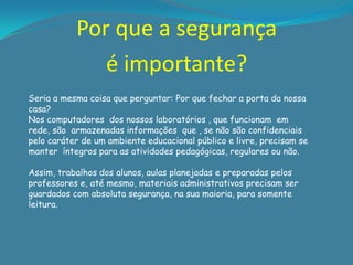 Por que a segurança
              é importante?
Seria a mesma coisa que perguntar: Por que fechar a porta da nossa
casa?
Nos computadores dos nossos laboratórios , que funcionam em
rede, são armazenadas informações que , se não são confidenciais
pelo caráter de um ambiente educacional público e livre, precisam se
manter íntegros para as atividades pedagógicas, regulares ou não.

Assim, trabalhos dos alunos, aulas planejadas e preparadas pelos
professores e, até mesmo, materiais administrativos precisam ser
guardados com absoluta segurança, na sua maioria, para somente
leitura.
 