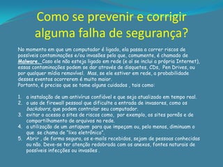 Como se prevenir e corrigir
       alguma falha de segurança?
No momento em que um computador é ligado, ela passa a correr riscos de
possíveis contaminações e/ou invasões pelo que, comumente, é chamado de
Malware. Caso ele não esteja ligado em rede (e aí se inclui a própria Internet),
essas contaminações podem se dar através de disquetes, CDs, Pen Drives, ou
por qualquer mídia removível. Mas, se ele estiver em rede, a probabilidade
desses eventos ocorrerem é muito maior.
Portanto, é preciso que se tome alguns cuidados , tais como:

1. a instalação de um antivírus confiável e que seja atualizado em tempo real.
2. o uso de firewall pessoal que dificulte a entrada de invasores, como os
   backdoors, que podem controlar seu computador.
3. evitar o acesso a sites de riscos como, por exemplo, os sites pornôs e de
   compartilhamento de arquivos na rede.
4. a utilização de um antispam para que impeçam ou, pelo menos, diminuam o
   que se chama de “lixo eletrônico”.
5. Abrir , de forma segura, os e-mails recebidos, sejam de pessoas conhecidas
   ou não. Deve-se ter atenção redobrada com os anexos, fontes naturais de
   possíveis infecções ou invasões .
 