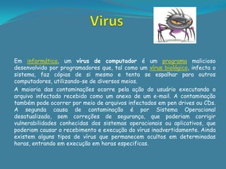 Em informática, um vírus de computador é um programa malicioso
desenvolvido por programadores que, tal como um vírus biológico, infecta o
sistema, faz cópias de si mesmo e tenta se espalhar para outros
computadores, utilizando-se de diversos meios.
A maioria das contaminações ocorre pela ação do usuário executando o
arquivo infectado recebido como um anexo de um e-mail. A contaminação
também pode ocorrer por meio de arquivos infectados em pen drives ou CDs.
A segunda causa de contaminação é por Sistema Operacional
desatualizado, sem correções de segurança, que poderiam corrigir
vulnerabilidades conhecidas dos sistemas operacionais ou aplicativos, que
poderiam causar o recebimento e execução do vírus inadvertidamente. Ainda
existem alguns tipos de vírus que permanecem ocultos em determinadas
horas, entrando em execução em horas especificas.
 