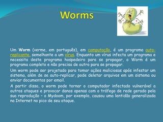 Um Worm (verme, em português), em computação, é um programa auto-
replicante, semelhante a um vírus. Enquanto um vírus infecta um programa e
necessita deste programa hospedeiro para se propagar, o Worm é um
programa completo e não precisa de outro para se propagar.
Um worm pode ser projetado para tomar ações maliciosas após infestar um
sistema, além de se auto-replicar, pode deletar arquivos em um sistema ou
enviar documentos por email.
A partir disso, o worm pode tornar o computador infectado vulnerável a
outros ataques e provocar danos apenas com o tráfego de rede gerado pela
sua reprodução – o Mydoom, por exemplo, causou uma lentidão generalizada
na Internet no pico de seu ataque.
 