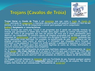 Trojan Horse ou Cavalo de Troia é um programa que age como a lenda do Cavalo de
Troia, entrando no computador e liberando uma porta para um possível invasão e é fácil de ser
enviado, é só clicar no ID do computador e enviar para qualquer outro computador.
[editar] Surgimento e características
Antes levamos em conta que Trojan é um programa que é usado em conexão reversa ou
inversa que geralmente é usado para invasão para pegar senha ou outras informações. O
cavalo de troia é um programa que tem um pacote de virus que é usado geralmente para
destruir um computador. O conceito nasceu de simples programas que se faziam passar por
esquemas de autenticação, em que o utilizador era obrigado a inserir as senhas, pensando que
estas operações eram legítimas. Por exemplo, na autenticação de uma shell, poderia ser um
simples programa numa conta já aberta, e o utilizador que chegasse seria forçado a
introduzir a sua password. O trojan iria então guardar o password e mascarar a conta (que
seria do dono do trojan) para que parecesse legítima (a conta da vítima). Entretanto, o
conceito evoluiu para programas mais completos.
Os trojans atuais são disfarçados de programas legítimos, embora, diferentemente de vírus
ou de worms, não criam réplicas de si (e esse é o motivo pelo qual o Cavalo de Tróia não é
considerado um vírus). São instalados diretamente no computador. De fato, alguns trojan são
programados para se auto-destruir com um comando do cliente ou depois de um determinado
tempo.
Os trojans ficaram famosos na Internet pela sua facilidade de uso, fazendo qualquer pessoa
possuir o controle de um outro computador apenas com o envio de um arquivo. Por isso os
trojans têm fama de ser considerados "ferramentas de script kid".
 