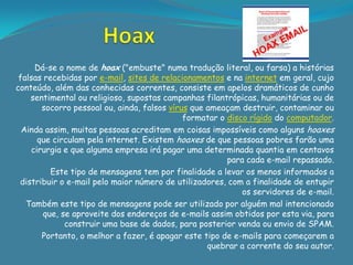 Dá-se o nome de hoax ("embuste" numa tradução literal, ou farsa) a histórias
 falsas recebidas por e-mail, sites de relacionamentos e na internet em geral, cujo
conteúdo, além das conhecidas correntes, consiste em apelos dramáticos de cunho
    sentimental ou religioso, supostas campanhas filantrópicas, humanitárias ou de
       socorro pessoal ou, ainda, falsos vírus que ameaçam destruir, contaminar ou
                                             formatar o disco rígido do computador.
  Ainda assim, muitas pessoas acreditam em coisas impossíveis como alguns hoaxes
      que circulam pela internet. Existem hoaxes de que pessoas pobres farão uma
    cirurgia e que alguma empresa irá pagar uma determinada quantia em centavos
                                                        para cada e-mail repassado.
          Este tipo de mensagens tem por finalidade a levar os menos informados a
 distribuir o e-mail pelo maior número de utilizadores, com a finalidade de entupir
                                                            os servidores de e-mail.
   Também este tipo de mensagens pode ser utilizado por alguém mal intencionado
        que, se aproveite dos endereços de e-mails assim obtidos por esta via, para
              construir uma base de dados, para posterior venda ou envio de SPAM.
       Portanto, o melhor a fazer, é apagar este tipo de e-mails para começarem a
                                                   quebrar a corrente do seu autor.
 