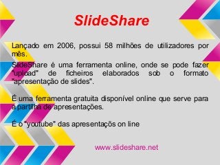 SlideShare
Lançado em 2006, possui 58 milhões de utilizadores por
mês.
SlideShare é uma ferramenta online, onde se pode fazer
"upload" de ficheiros elaborados sob o formato
"apresentação de slides".

É uma ferramenta gratuita disponível online que serve para
a partilha de apresentações.

É o "youtube" das apresentaçõs on line


                        www.slideshare.net
 