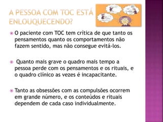 O paciente com TOC tem crítica de que tanto os
pensamentos quanto os comportamentos não
fazem sentido, mas não consegue evitá-los.
 Quanto mais grave o quadro mais tempo a
pessoa perde com os pensamentos e os rituais, e
o quadro clínico as vezes é incapacitante.
 Tanto as obsessões com as compulsões ocorrem
em grande número, e os conteúdos e rituais
dependem de cada caso individualmente.
 