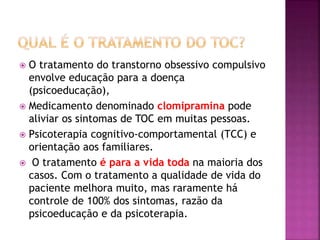  O tratamento do transtorno obsessivo compulsivo
envolve educação para a doença
(psicoeducação),
 Medicamento denominado clomipramina pode
aliviar os sintomas de TOC em muitas pessoas.
 Psicoterapia cognitivo-comportamental (TCC) e
orientação aos familiares.
 O tratamento é para a vida toda na maioria dos
casos. Com o tratamento a qualidade de vida do
paciente melhora muito, mas raramente há
controle de 100% dos sintomas, razão da
psicoeducação e da psicoterapia.
 