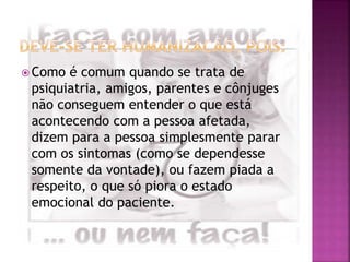 Como é comum quando se trata de
psiquiatria, amigos, parentes e cônjuges
não conseguem entender o que está
acontecendo com a pessoa afetada,
dizem para a pessoa simplesmente parar
com os sintomas (como se dependesse
somente da vontade), ou fazem piada a
respeito, o que só piora o estado
emocional do paciente.
 