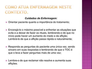 Cuidados de Enfermagem:
 Orientar paciente quanto a importância do tratamento;
 Encorajá-lo o máximo possível a enfrentar as situações que
evita e a deixar de fazer os rituais, lembrando-o de que no
início pode haver um aumento do medo e da aflição;
Lembrá-lo de que a aflição passa rápida e naturalmente;
 Responda as perguntas do paciente uma única vez, sendo
sincero em suas respostas e lembrando de que o TOC é
que o leva a fazer perguntas mais de uma vez;
 Lembre-o de que reclamar não resolve e aumenta suas
aflições.
 