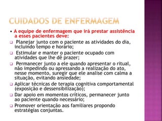 • A equipe de enfermagem que irá prestar assistência
a esses pacientes deve:
 Planejar junto com o paciente as atividades do dia,
incluindo tempo e horário;
 Estimular e manter o paciente ocupado com
atividades que lhe dê prazer;
 Permanecer junto a ele quando apresentar o ritual,
não impedindo ou apressando a realização do ato,
nesse momento, suregir que ele analise com calma a
situação, evitando ansiedade;
 Aplicar técnicas de terapia cognitiva comportamental
(exposição e dessensibilização);
 Dar apoio em momentos críticos, permanecer junto
ao paciente quando necessário;
 Promover orientação aos familiares propondo
estratégias conjuntas.
 