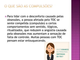  Para lidar com o desconforto causado pelas
obsessões, a pessoa afetada pelo TOC se
sente compelida (compulsão) a certos
comportamentos sem sentido, ilógicos,
ritualizados, que reduzem a angústia causada
pela obsessões mas aumentam a sensação de
falta de controle. Muitas pessoas com TOC
pensam estar enlouquecendo.
 