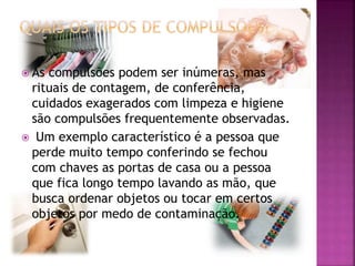 As compulsões podem ser inúmeras, mas
rituais de contagem, de conferência,
cuidados exagerados com limpeza e higiene
são compulsões frequentemente observadas.
 Um exemplo característico é a pessoa que
perde muito tempo conferindo se fechou
com chaves as portas de casa ou a pessoa
que fica longo tempo lavando as mão, que
busca ordenar objetos ou tocar em certos
objetos por medo de contaminação.
 