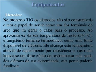Eletrodos:
No processo TIG os eletrodos não são consumíveis
e tem o papel de servir como um dos terminais do
arco que irá gerar o calor para o processo. Ao
aproximar-se da sua temperatura de fusão (341ºC),
o tungstênio torna-se termoiônico, como uma fonte
disponível de elétrons. Ele alcança esta temperatura
através de aquecimento por resistência e, caso não
houvesse um forte efeito de resfriamento pela saída
dos elétrons de sua extremidade, esta ponta poderia
fundir-se.
 