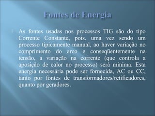  As fontes usadas nos processos TIG são do tipo
Corrente Constante, pois. uma vez sendo um
processo tipicamente manual, ao haver variação no
comprimento do arco e conseqüentemente na
tensão, a variação na corrente (que controla a
aposição de calor no processo) será mínima. Esta
energia necessária pode ser fornecida, AC ou CC,
tanto por fontes de transformadores/retificadores,
quanto por geradores.
 